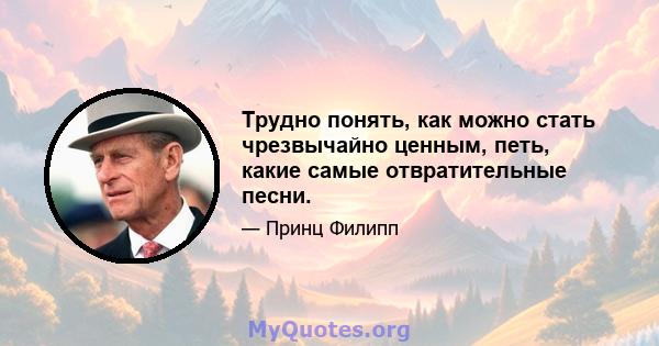 Трудно понять, как можно стать чрезвычайно ценным, петь, какие самые отвратительные песни.