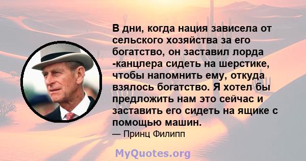 В дни, когда нация зависела от сельского хозяйства за его богатство, он заставил лорда -канцлера сидеть на шерстике, чтобы напомнить ему, откуда взялось богатство. Я хотел бы предложить нам это сейчас и заставить его