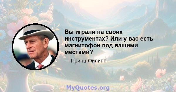 Вы играли на своих инструментах? Или у вас есть магнитофон под вашими местами?