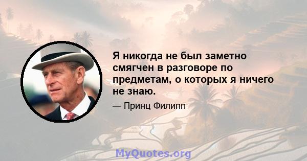 Я никогда не был заметно смягчен в разговоре по предметам, о которых я ничего не знаю.