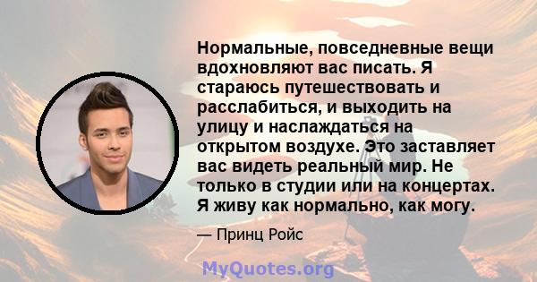 Нормальные, повседневные вещи вдохновляют вас писать. Я стараюсь путешествовать и расслабиться, и выходить на улицу и наслаждаться на открытом воздухе. Это заставляет вас видеть реальный мир. Не только в студии или на