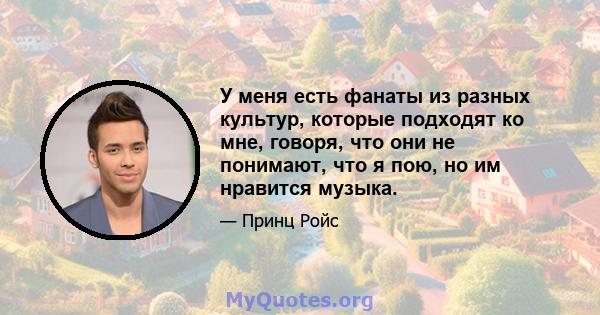 У меня есть фанаты из разных культур, которые подходят ко мне, говоря, что они не понимают, что я пою, но им нравится музыка.