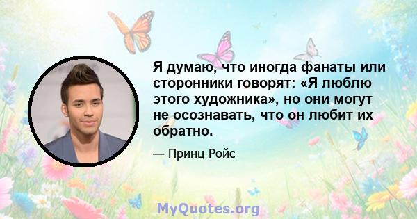 Я думаю, что иногда фанаты или сторонники говорят: «Я люблю этого художника», но они могут не осознавать, что он любит их обратно.