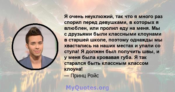 Я очень неуклюжий, так что я много раз спорил перед девушками, в которых я влюблен, или пролил еду на меня. Мы с друзьями были классными клоунами в старшей школе, поэтому однажды мы хвастались на наших местах и ​​упали