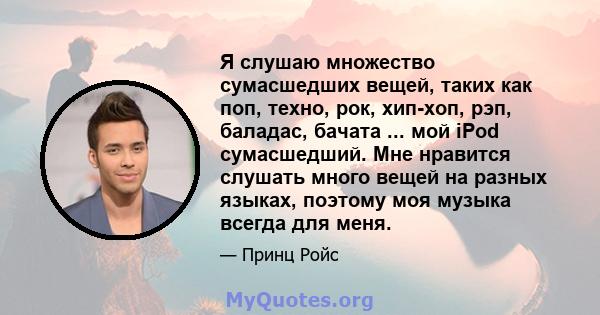 Я слушаю множество сумасшедших вещей, таких как поп, техно, рок, хип-хоп, рэп, баладас, бачата ... мой iPod сумасшедший. Мне нравится слушать много вещей на разных языках, поэтому моя музыка всегда для меня.