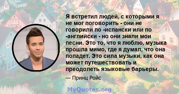 Я встретил людей, с которыми я не мог поговорить - они не говорили по -испански или по -английски - но они знали мои песни. Это то, что я люблю, музыка прошла мимо, где я думал, что она попадет. Это сила музыки, как она 