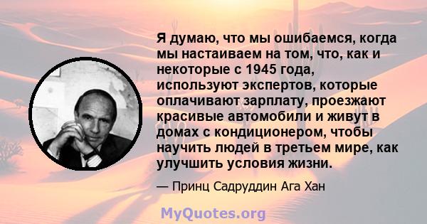 Я думаю, что мы ошибаемся, когда мы настаиваем на том, что, как и некоторые с 1945 года, используют экспертов, которые оплачивают зарплату, проезжают красивые автомобили и живут в домах с кондиционером, чтобы научить