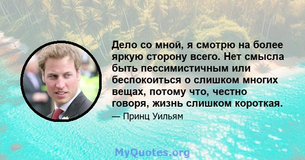 Дело со мной, я смотрю на более яркую сторону всего. Нет смысла быть пессимистичным или беспокоиться о слишком многих вещах, потому что, честно говоря, жизнь слишком короткая.