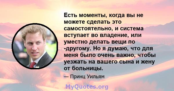 Есть моменты, когда вы не можете сделать это самостоятельно, и система вступает во владение, или уместно делать вещи по -другому. Но я думаю, что для меня было очень важно, чтобы уезжать на вашего сына и жену от