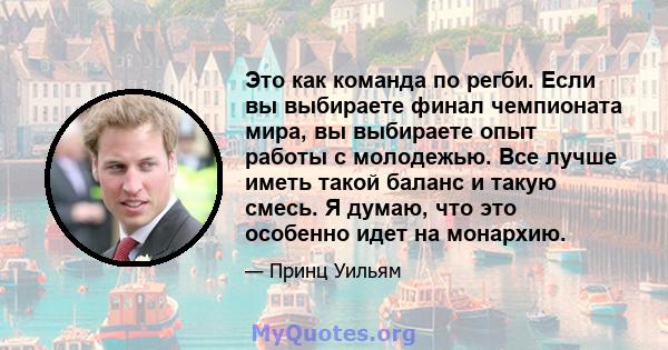 Это как команда по регби. Если вы выбираете финал чемпионата мира, вы выбираете опыт работы с молодежью. Все лучше иметь такой баланс и такую ​​смесь. Я думаю, что это особенно идет на монархию.