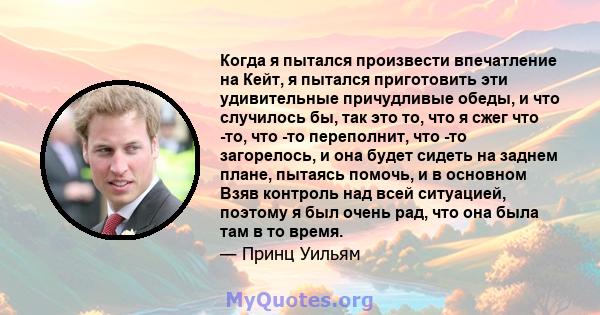 Когда я пытался произвести впечатление на Кейт, я пытался приготовить эти удивительные причудливые обеды, и что случилось бы, так это то, что я сжег что -то, что -то переполнит, что -то загорелось, и она будет сидеть на 