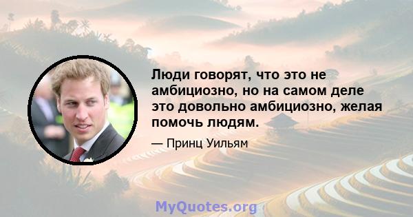 Люди говорят, что это не амбициозно, но на самом деле это довольно амбициозно, желая помочь людям.