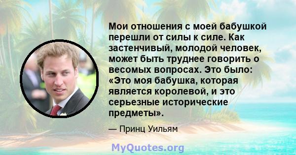 Мои отношения с моей бабушкой перешли от силы к силе. Как застенчивый, молодой человек, может быть труднее говорить о весомых вопросах. Это было: «Это моя бабушка, которая является королевой, и это серьезные