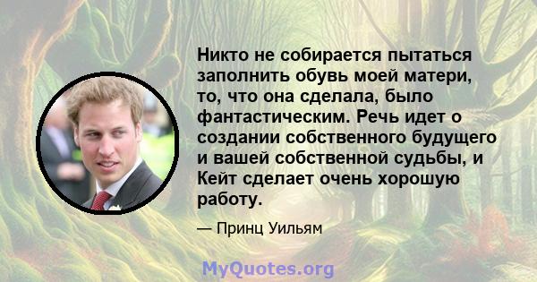 Никто не собирается пытаться заполнить обувь моей матери, то, что она сделала, было фантастическим. Речь идет о создании собственного будущего и вашей собственной судьбы, и Кейт сделает очень хорошую работу.