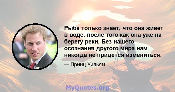 Рыба только знает, что она живет в воде, после того как она уже на берегу реки. Без нашего осознания другого мира нам никогда не придется измениться.