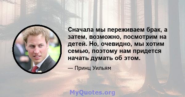 Сначала мы переживаем брак, а затем, возможно, посмотрим на детей. Но, очевидно, мы хотим семью, поэтому нам придется начать думать об этом.