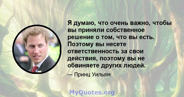 Я думаю, что очень важно, чтобы вы приняли собственное решение о том, что вы есть. Поэтому вы несете ответственность за свои действия, поэтому вы не обвиняете других людей.