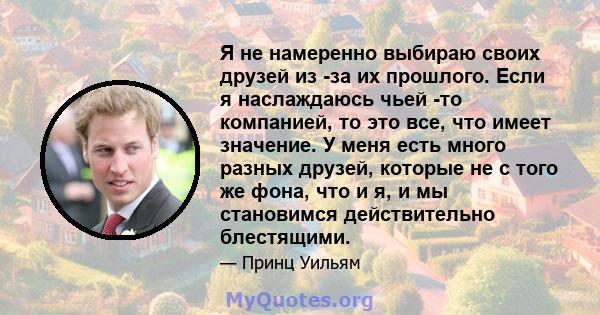 Я не намеренно выбираю своих друзей из -за их прошлого. Если я наслаждаюсь чьей -то компанией, то это все, что имеет значение. У меня есть много разных друзей, которые не с того же фона, что и я, и мы становимся