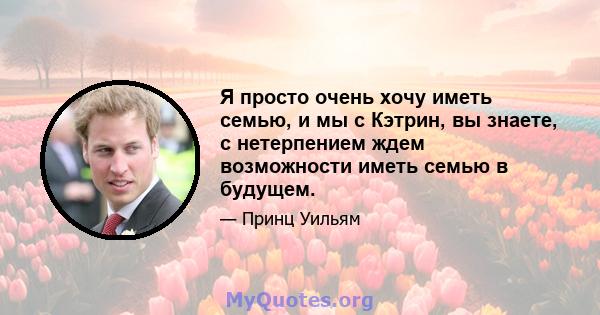 Я просто очень хочу иметь семью, и мы с Кэтрин, вы знаете, с нетерпением ждем возможности иметь семью в будущем.