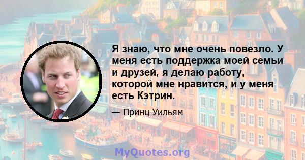 Я знаю, что мне очень повезло. У меня есть поддержка моей семьи и друзей, я делаю работу, которой мне нравится, и у меня есть Кэтрин.