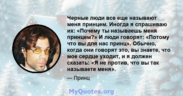 Черные люди все еще называют меня принцем. Иногда я спрашиваю их: «Почему ты называешь меня принцем?» И люди говорят: «Потому что вы для нас принц». Обычно, когда они говорят это, вы знаете, что мое сердце уходит, и я