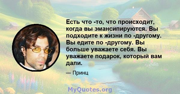 Есть что -то, что происходит, когда вы эмансипируются. Вы подходите к жизни по -другому. Вы едите по -другому. Вы больше уважаете себя. Вы уважаете подарок, который вам дали.