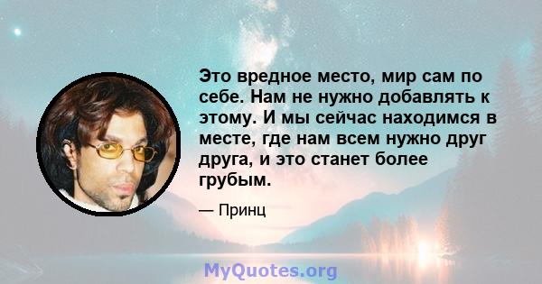 Это вредное место, мир сам по себе. Нам не нужно добавлять к этому. И мы сейчас находимся в месте, где нам всем нужно друг друга, и это станет более грубым.