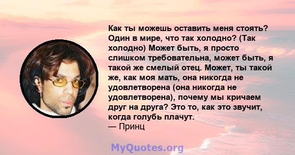 Как ты можешь оставить меня стоять? Один в мире, что так холодно? (Так холодно) Может быть, я просто слишком требовательна, может быть, я такой же смелый отец. Может, ты такой же, как моя мать, она никогда не