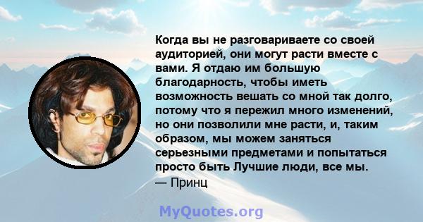 Когда вы не разговариваете со своей аудиторией, они могут расти вместе с вами. Я отдаю им большую благодарность, чтобы иметь возможность вешать со мной так долго, потому что я пережил много изменений, но они позволили