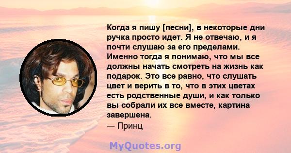 Когда я пишу [песни], в некоторые дни ручка просто идет. Я не отвечаю, и я почти слушаю за его пределами. Именно тогда я понимаю, что мы все должны начать смотреть на жизнь как подарок. Это все равно, что слушать цвет и 