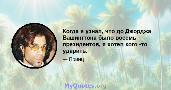 Когда я узнал, что до Джорджа Вашингтона было восемь президентов, я хотел кого -то ударить.