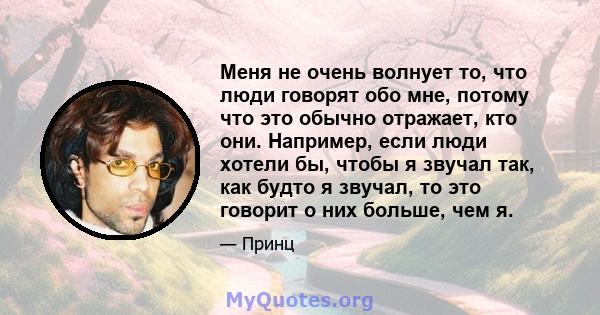 Меня не очень волнует то, что люди говорят обо мне, потому что это обычно отражает, кто они. Например, если люди хотели бы, чтобы я звучал так, как будто я звучал, то это говорит о них больше, чем я.