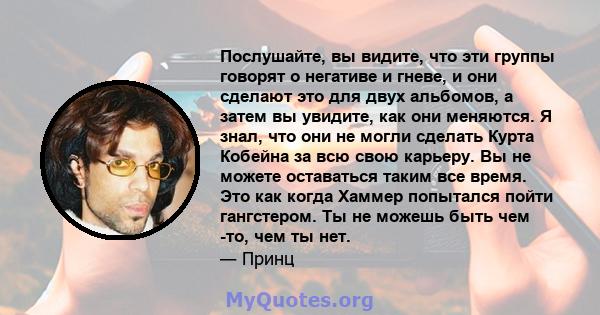 Послушайте, вы видите, что эти группы говорят о негативе и гневе, и они сделают это для двух альбомов, а затем вы увидите, как они меняются. Я знал, что они не могли сделать Курта Кобейна за всю свою карьеру. Вы не