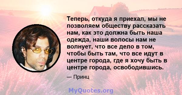 Теперь, откуда я приехал, мы не позволяем обществу рассказать нам, как это должна быть наша одежда, наши волосы нам не волнует, что все дело в том, чтобы быть там, что все идут в центре города, где я хочу быть в центре