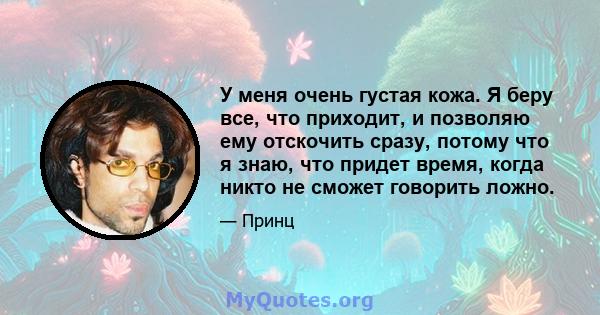 У меня очень густая кожа. Я беру все, что приходит, и позволяю ему отскочить сразу, потому что я знаю, что придет время, когда никто не сможет говорить ложно.