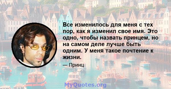 Все изменилось для меня с тех пор, как я изменил свое имя. Это одно, чтобы назвать принцем, но на самом деле лучше быть одним. У меня такое почтение к жизни.