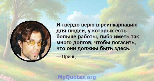 Я твердо верю в реинкарнацию для людей, у которых есть больше работы, либо иметь так много долгов, чтобы погасить, что они должны быть здесь.