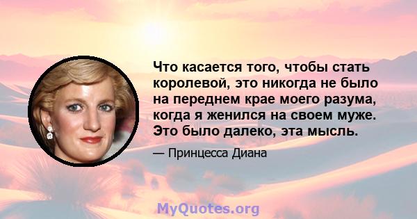 Что касается того, чтобы стать королевой, это никогда не было на переднем крае моего разума, когда я женился на своем муже. Это было далеко, эта мысль.