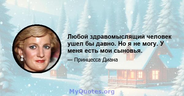 Любой здравомыслящий человек ушел бы давно. Но я не могу. У меня есть мои сыновья.