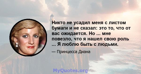 Никто не усадил меня с листом бумаги и не сказал: это то, что от вас ожидается. Но ... мне повезло, что я нашел свою роль ... Я люблю быть с людьми.