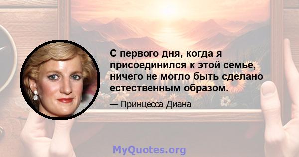 С первого дня, когда я присоединился к этой семье, ничего не могло быть сделано естественным образом.