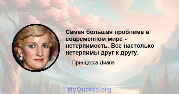 Самая большая проблема в современном мире - нетерпимость. Все настолько нетерпимы друг к другу.