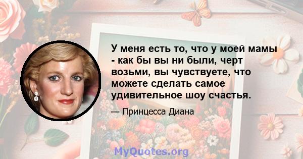 У меня есть то, что у моей мамы - как бы вы ни были, черт возьми, вы чувствуете, что можете сделать самое удивительное шоу счастья.