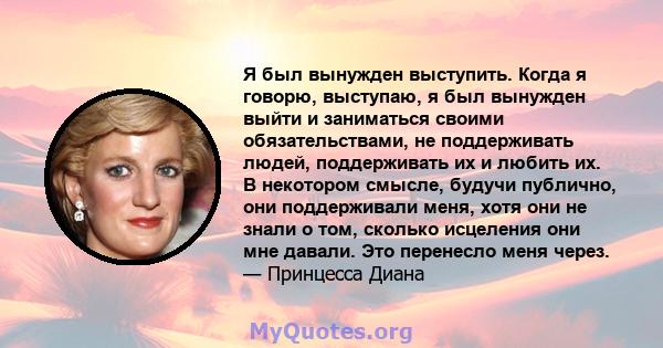 Я был вынужден выступить. Когда я говорю, выступаю, я был вынужден выйти и заниматься своими обязательствами, не поддерживать людей, поддерживать их и любить их. В некотором смысле, будучи публично, они поддерживали