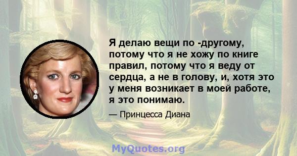 Я делаю вещи по -другому, потому что я не хожу по книге правил, потому что я веду от сердца, а не в голову, и, хотя это у меня возникает в моей работе, я это понимаю.