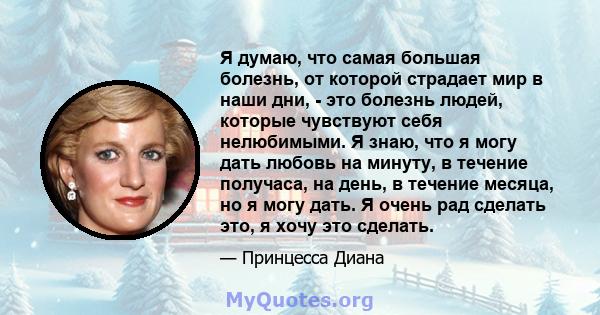 Я думаю, что самая большая болезнь, от которой страдает мир в наши дни, - это болезнь людей, которые чувствуют себя нелюбимыми. Я знаю, что я могу дать любовь на минуту, в течение получаса, на день, в течение месяца, но 