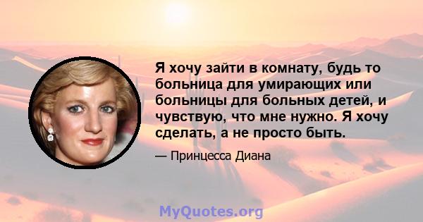 Я хочу зайти в комнату, будь то больница для умирающих или больницы для больных детей, и чувствую, что мне нужно. Я хочу сделать, а не просто быть.