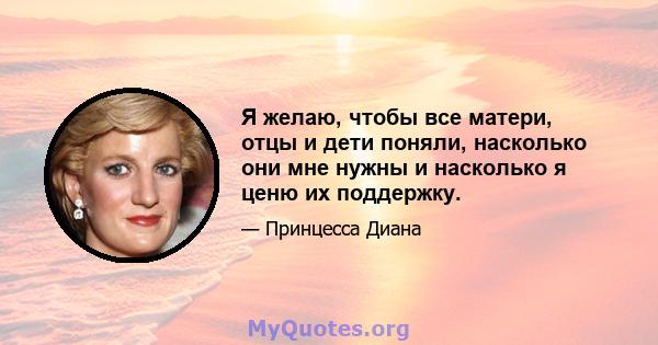 Я желаю, чтобы все матери, отцы и дети поняли, насколько они мне нужны и насколько я ценю их поддержку.