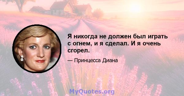 Я никогда не должен был играть с огнем, и я сделал. И я очень сгорел.