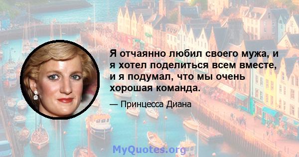 Я отчаянно любил своего мужа, и я хотел поделиться всем вместе, и я подумал, что мы очень хорошая команда.